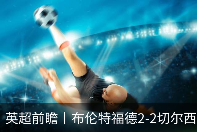英超前瞻丨布伦特福德2-2切尔西：锋线猛将缺阵，龙哥战术遇难题